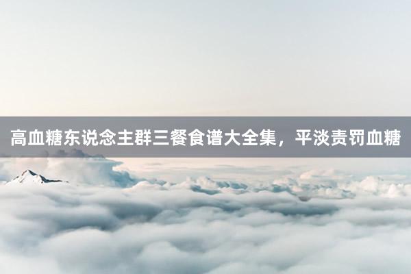 高血糖东说念主群三餐食谱大全集，平淡责罚血糖