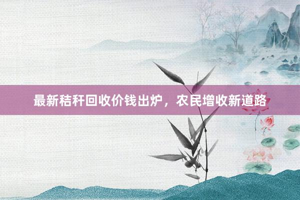 最新秸秆回收价钱出炉，农民增收新道路
